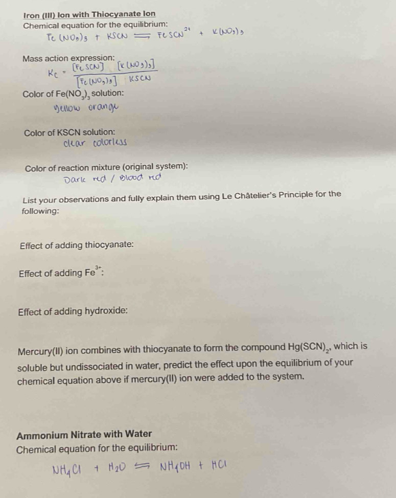 Iron (III) Ion with Thiocyanate Ion 
Chemical equation for the equilibrium: 
Mass action expression: 
Color of Fe(NO_3)_3 solution: 
Color of KSCN solution: 
Color of reaction mixture (original system): 
List your observations and fully explain them using Le Châtelier's Principle for the 
following: 
Effect of adding thiocyanate: 
Effect of adding Fe^(3+). 
Effect of adding hydroxide: 
Mercury(II) ion combines with thiocyanate to form the compound Hg(SCN)_2 , which is 
soluble but undissociated in water, predict the effect upon the equilibrium of your 
chemical equation above if mercury(II) ion were added to the system. 
Ammonium Nitrate with Water 
Chemical equation for the equilibrium:
