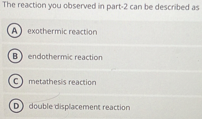 The reaction you observed in part -2 can be described as
A exothermic reaction
Bendothermic reaction
C metathesis reaction
D double displacement reaction