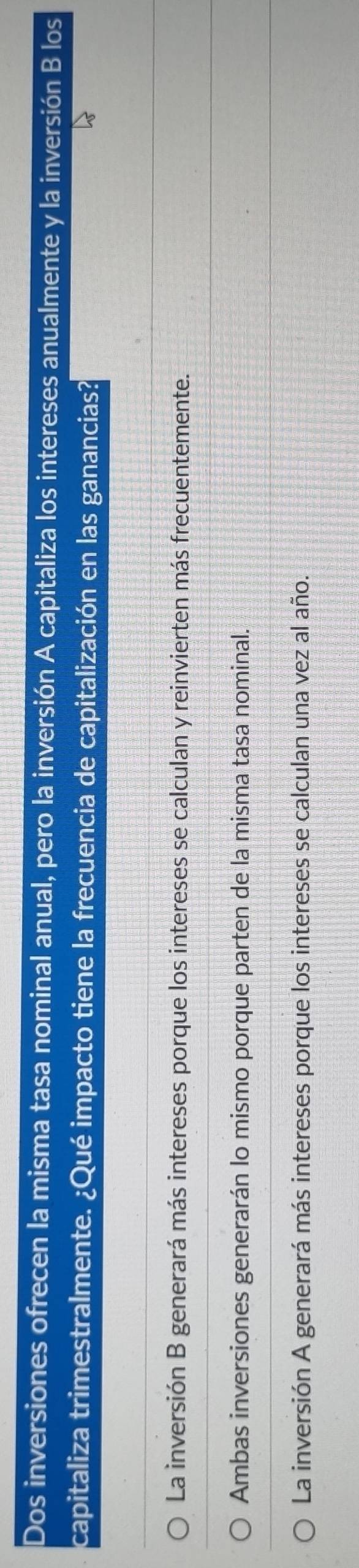 Dos inversiones ofrecen la misma tasa nominal anual, pero la inversión A capitaliza los intereses anualmente y la inversión B los
capitaliza trimestralmente. ¿Qué impacto tiene la frecuencia de capitalización en las ganancias?
La inversión B generará más intereses porque los intereses se calculan y reinvierten más frecuentemente.
Ambas inversiones generarán lo mismo porque parten de la misma tasa nominal.
La inversión A generará más intereses porque los intereses se calculan una vez al año.