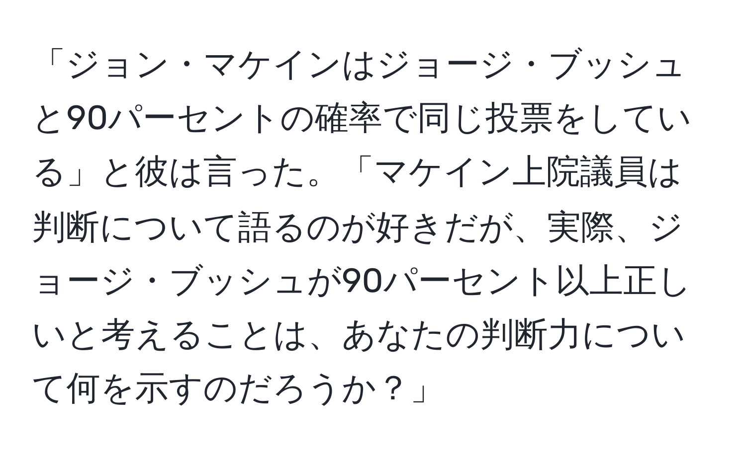 「ジョン・マケインはジョージ・ブッシュと90パーセントの確率で同じ投票をしている」と彼は言った。「マケイン上院議員は判断について語るのが好きだが、実際、ジョージ・ブッシュが90パーセント以上正しいと考えることは、あなたの判断力について何を示すのだろうか？」