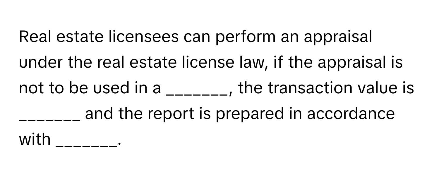 Real estate licensees can perform an appraisal under the real estate license law, if the appraisal is not to be used in a _______, the transaction value is _______ and the report is prepared in accordance with _______.