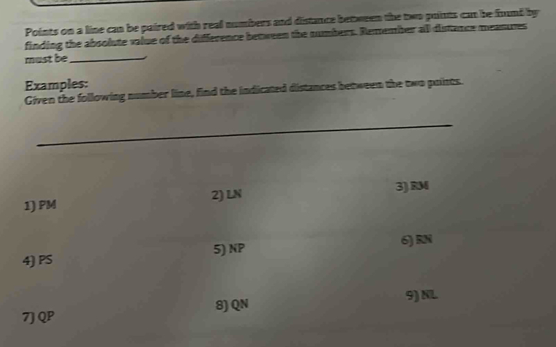 Points on a line can be paired with real numbers and distance between the two puiints can be found by 
finding the absolute value of the difference between the numbers. Remember all distance meanures 
must be_ 
Examples: 
Given the following number line, find the indicated distances between the two points. 
_ 
3) RM
1) PM 2) LN
4) PS 5) NP
6) RN
9) NL
7J QP 8) QN
