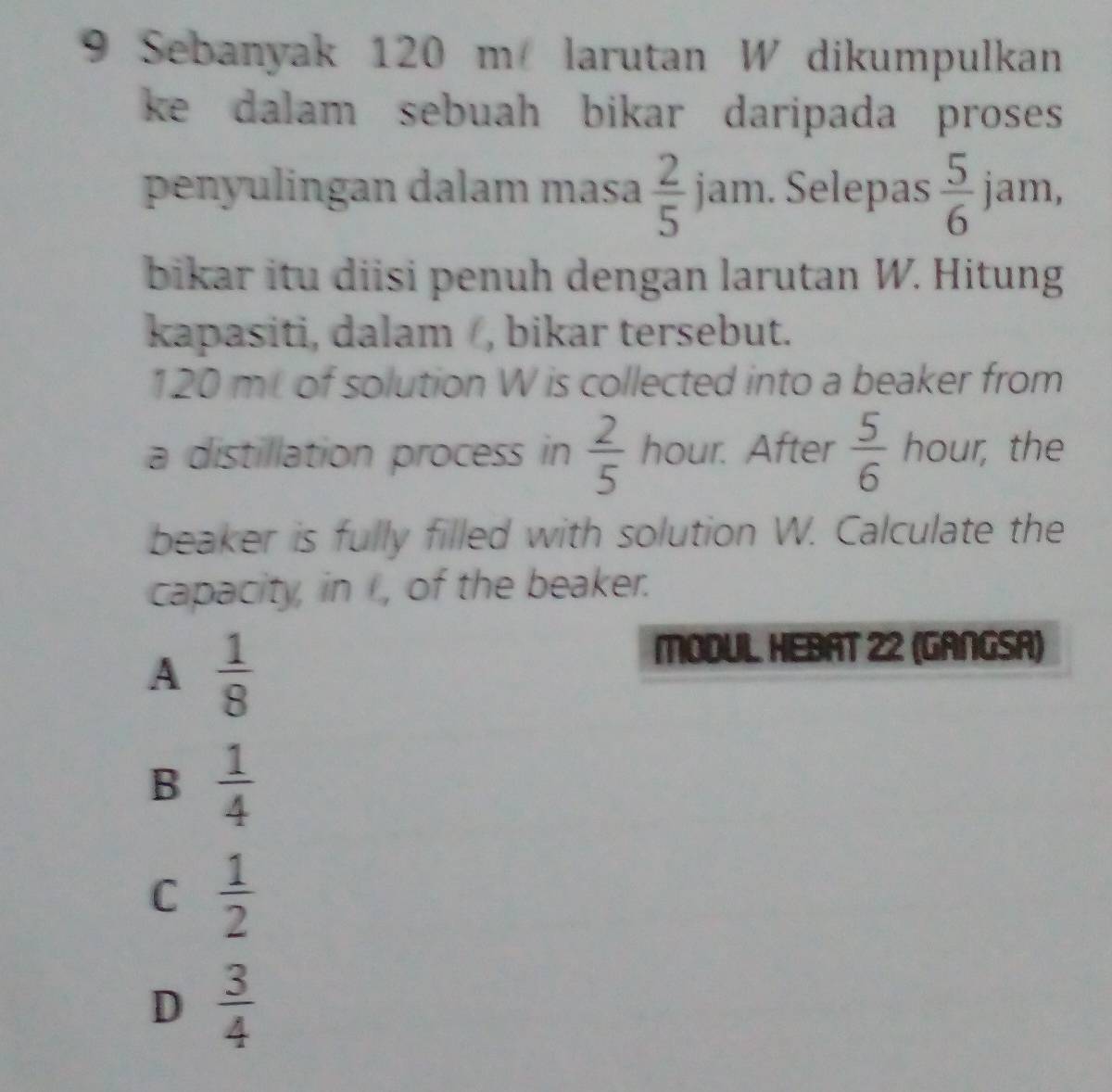 Sebanyak 120 m larutan W dikumpulkan
ke dalam sebuah bikar daripada proses 
penyulingan dalam masa  2/5 jam. Selepas  5/6  jam,
bikar itu diisi penuh dengan larutan W. Hitung
kapasiti, dalam, bikar tersebut.
120 mL of solution W is collected into a beaker from
a distillation process in  2/5  hour. After  5/6  hour, the
beaker is fully filled with solution W. Calculate the
capacity, in I, of the beaker.
A  1/8 
MODUL. HEBAT 22 (GANGSA)
B  1/4 
C  1/2 
D  3/4 