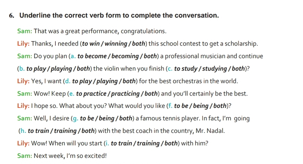 Underline the correct verb form to complete the conversation. 
Sam: That was a great performance, congratulations. 
Lily: Thanks, I needed (to win / winning / both) this school contest to get a scholarship. 
Sam: Do you plan (a. to become / becoming / both) a professional musician and continue 
(b. to play / playing / both) the violin when you finish (c. to study / studying / both)? 
LiIy: Yes, I want (d. to play / playing / both) for the best orchestras in the world. 
Sam: Wow! Keep (e. to practice / practicing / both) and you’ll certainly be the best. 
Lily: I hope so. What about you? What would you like (f. to be / being / both)? 
Sam: Well, I desire (g. to be / being / both) a famous tennis player. In fact, I'm going 
(h. to train / training / both) with the best coach in the country, Mr. Nadal. 
Lily: Wow! When will you start (i. to train / training / both) with him? 
Sam: Next week, I’m so excited!