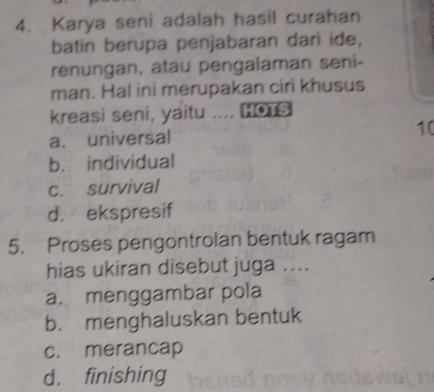 Karya seni adalah hasil curahan
batin berupa penjabaran dari ide,
renungan, atau pengalaman seni-
man. Hal ini merupakan ciri khusus
kreasi seni, yaitu … HOTS
a. universal
10
b. individual
c. survival
d. ekspresif
5. Proses pengontrolan bentuk ragam
hias ukiran disebut juga ....
a. menggambar pola
b. menghaluskan bentuk
c. merancap
d. finishing