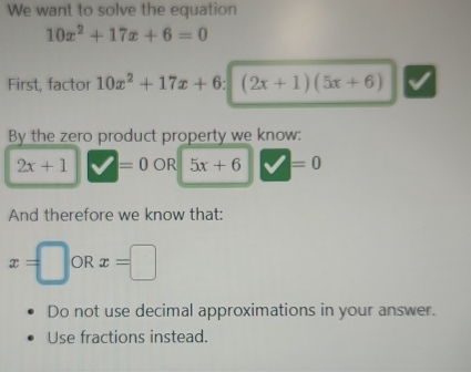 We want to solve the equation
10x^2+17x+6=0
First, factor 10x^2+17x+6 : (2x+1)(5x+6)
By the zero product property we know:
2x+1 =0 J R 5x+6 =0
And therefore we know that:
x=□ OR x=□
Do not use decimal approximations in your answer. 
Use fractions instead.