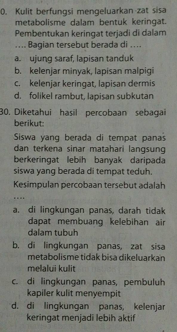 Kulit berfungsi mengeluarkan zat sisa
metabolisme dalam bentuk keringat.
Pembentukan keringat terjadi di dalam
…... Bagian tersebut berada di ....
a. ujung saraf, lapisan tanduk
b. kelenjar minyak, lapisan malpigi
c. kelenjar keringat, lapisan dermis
d. folikel rambut, lapisan subkutan
30. Diketahui hasil percobaan sebagai
berikut:
Siswa yang berada di tempat panas
dan terkena sinar matahari langsung
berkeringat lebih banyak daripada
siswa yang berada di tempat teduh.
Kesimpulan percobaan tersebut adalah
...
a. di lingkungan panas, darah tidak
dapat membuang kelebihan air
dalam tubuh
b. di lingkungan panas, zat sisa
metabolisme tidak bisa dikeluarkan
melalui kulit
c. di lingkungan panas, pembuluh
kapiler kulit menyempit
d. di lingkungan panas, kelenjar
keringat menjadi lebih aktif