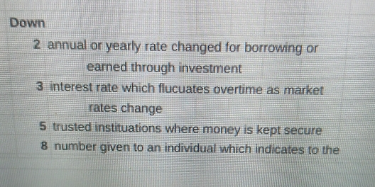 Down 
2 annual or yearly rate changed for borrowing or 
earned through investment 
3 interest rate which flucuates overtime as market 
rates change 
5 trusted instituations where money is kept secure
8 number given to an individual which indicates to the