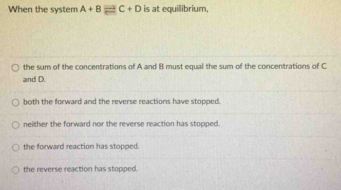 When the system A+Bleftharpoons C+D is at equilibrium,
the sum of the concentrations of A and B must equal the sum of the concentrations of C
and D.
both the forward and the reverse reactions have stopped.
neither the forward nor the reverse reaction has stopped.
the forward reaction has stopped.
the reverse reaction has stopped.