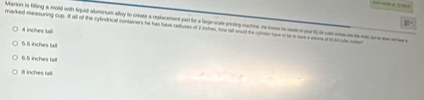 Jañe sooed st12 2616
E
Marion is filling a mold with liquid aluminum alloy to create a replacement part for a large-scale printing machine. He knows he needs to pour 13.64 cutic notes is te ms fo ie doe sor liw a
marked measuring cup. If all of the cylindrical containers he has have radiuses of 2 inches, how tall would the cylinder have to be is have a volume of 1s4 sulc incles
4 inches tall
5.5 inches tall
6.5 inches tall
8 inches tall