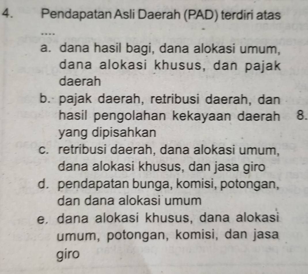 Pendapatan Asli Daerah (PAD) terdiri atas
…
a. dana hasil bagi, dana alokasi umum,
dana alokasi khusus, dan pajak
daerah
b. pajak daerah, retribusi daerah, dan
hasil pengolahan kekayaan daerah 8.
yang dipisahkan
c. retribusi daerah, dana alokasi umum,
dana alokasi khusus, dan jasa giro
d. pendapatan bunga, komisi, potongan,
dan dana alokasi umum
e, dana alokasi khusus, dana alokasi
umum, potongan, komisi, dan jasa
giro