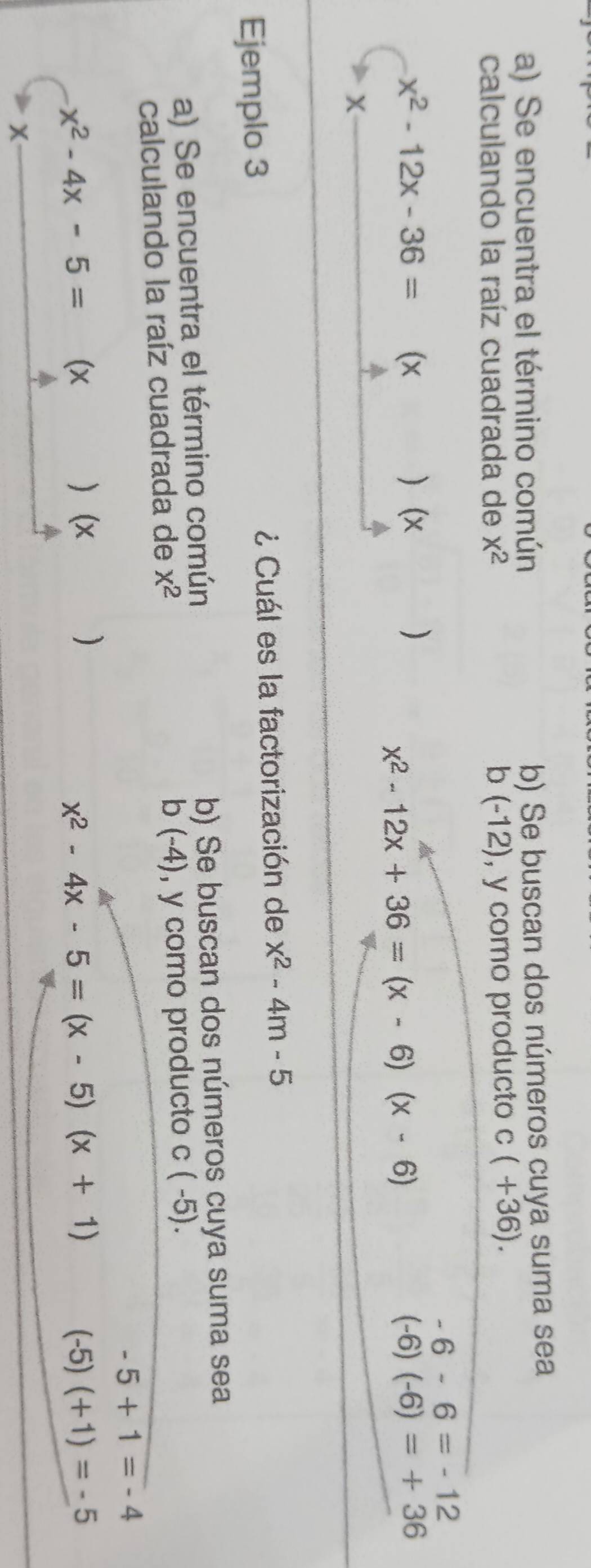 Se encuentra el término común b) Se buscan dos números cuya suma sea 
calculando la raíz cuadrada de x^2 b (- 12), y como producto c(+36).
-6-6=-12
x^2-12x-36= (x ) (x ) (-6)(-6)=+36
x^2-12x+36=(x-6)(x-6)
X
Ejemplo 3 ¿ Cuál es la factorización de x^2-4m-5
a) Se encuentra el término común b) Se buscan dos números cuya suma sea
b(-4)
calculando la raíz cuadrada de x^2 , y como producto C(-5).
-5+1=-4
x^2-4x-5= (x ) (x ) (-5)(+1)=-5
x^2-4x-5=(x-5)(x+1)
X