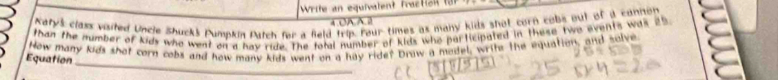 Write an equivalent fraction t 
Katy's class visited Uncle Shucks Pumpkin Patch fer a feld trip. Four times as many kids shot corn cobs out of i cannon 
4.0AA.2 
than the number of kids who went on a hay ride. The total number of kids who participated in these two events was 25
_ 
How many kids shot corn cobs and how many kids went on a hay ride? Draw a model, writs the equation, and solve 
Equation