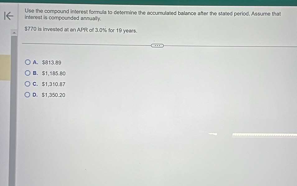 Use the compound interest formula to determine the accumulated balance after the stated period. Assume that
interest is compounded annually.
$770 is invested at an APR of 3.0% for 19 years.
A. $813.89
B. $1,185.80
C. $1,310.87
D. $1,350.20