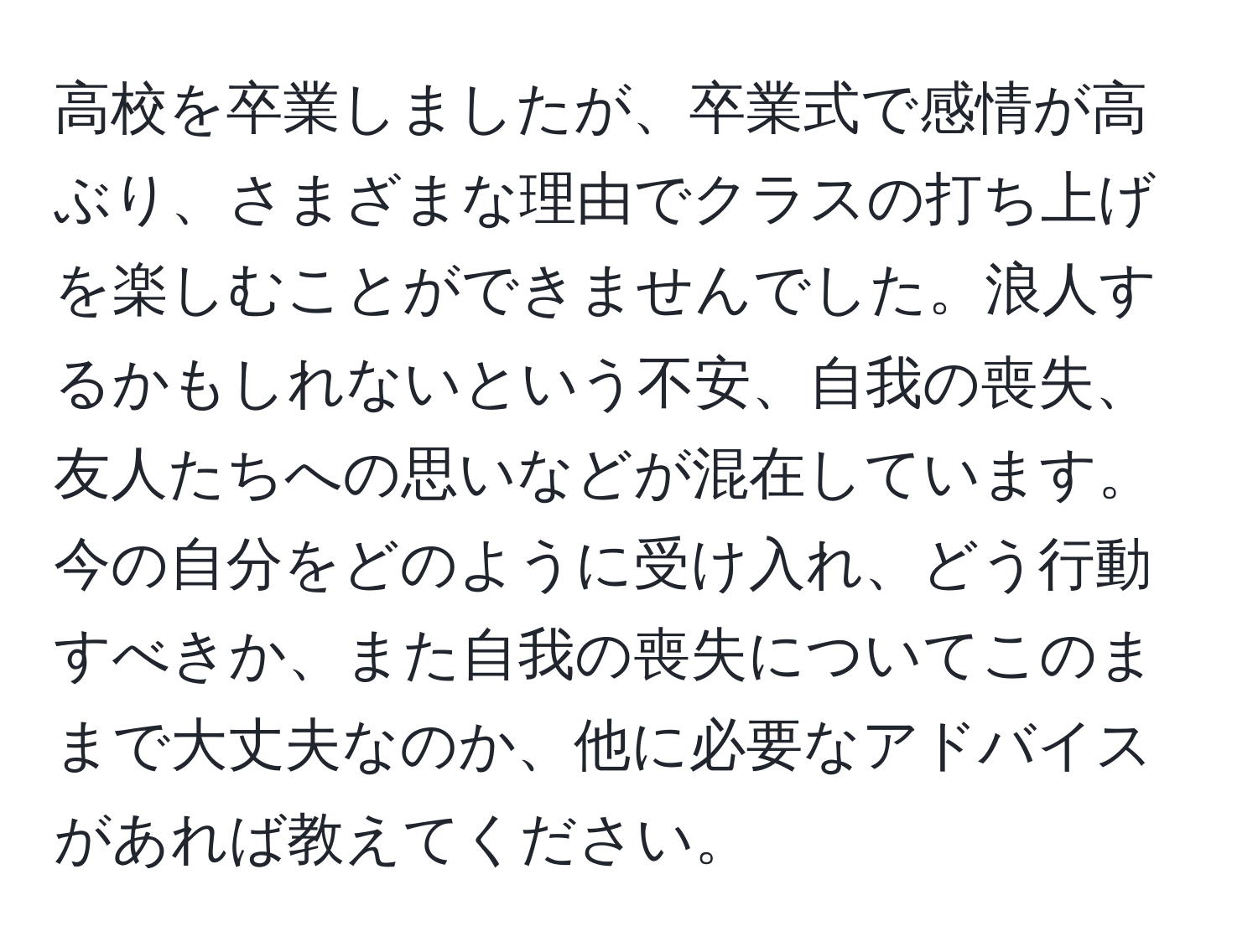 高校を卒業しましたが、卒業式で感情が高ぶり、さまざまな理由でクラスの打ち上げを楽しむことができませんでした。浪人するかもしれないという不安、自我の喪失、友人たちへの思いなどが混在しています。今の自分をどのように受け入れ、どう行動すべきか、また自我の喪失についてこのままで大丈夫なのか、他に必要なアドバイスがあれば教えてください。