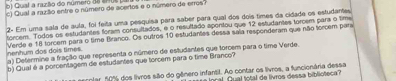 Quat a razão do número de ar us 
c) Qual a razão entre o número de acertos e o número de erros? 
2- Em uma sala de aula, foi feita uma pesquisa para saber para qual dos dois times da cidade os estudantes 
torcem. Todos os estudantes foram consultados, e o resultado apontou que 12 estudantes torcem para o time 
Verde e 18 torcem para o time Branco. Os outros 10 estudantes dessa saia responderam que não torcem para 
nenhum dos dois times. a) Detenmine a fração que representa o número de estudantes que torcem para o time Verde 
b) Qual é a porcentagem de estudantes que torcem para o time Branco? 
rter 50% dos livros são do gênero infantil. Ao contar os livros, a funcionária dessa 
nral Qual total de livros dessa biblioteca?