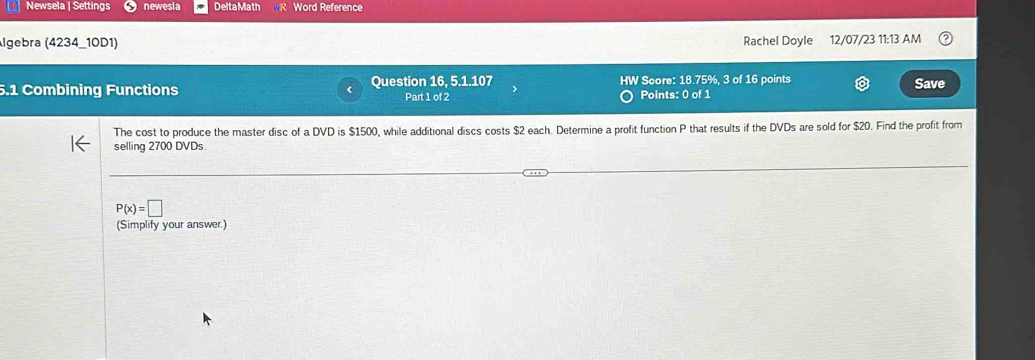 Newsela | Settings newesia Delta Math Word Reference 
Algebra (4234_10D1) Rachel Doyle 12/07/23 11:13 AM 
5.1 Combining Functions Question 16, 5.1.107 HW Score: 18.75%, 3 of 16 points 
Save 
Part 1 of 2 Points: 0 of 1 
The cost to produce the master disc of a DVD is $1500, while additional discs costs $2 each. Determine a profit function P that results if the DVDs are sold for $20. Find the profit from 
selling 2700 DVDs
P(x)=□
(Simplify your answer.)