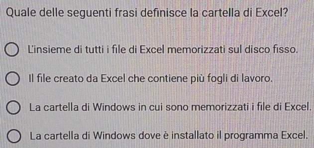 Quale delle seguenti frasi definisce la cartella di Excel?
L'insieme di tutti i file di Excel memorizzati sul disco fisso.
Il file creato da Excel che contiene più fogli di lavoro.
La cartella di Windows in cui sono memorizzati i file di Excel.
La cartella di Windows dove è installato il programma Excel.