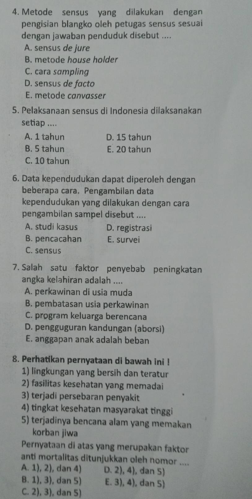 Metode sensus yang dilakukan dengan
pengisian blangko oleh petugas sensus sesuai
dengan jawaban penduduk disebut ....
A. sensus de jure
B. metode house holder
C. cara sampling
D. sensus de facto
E. metode canvasser
5. Pelaksanaan sensus di Indonesia dilaksanakan
setiap ....
A. 1 tahun D. 15 tahun
B. 5 tahun E. 20 tahun
C. 10 tahun
6. Data kependudukan dapat diperoleh dengan
beberapa cara. Pengambilan data
kependudukan yang dilakukan dengan cara
pengambilan sampel disebut ....
A. studi kasus D. registrasi
B. pencacahan E. survei
C. sensus
7. Salah satu faktor penyebab peningkatan
angka kelahiran adalah ....
A. perkawinan di usia muda
B. pembatasan usia perkawinan
C. program keluarga berencana
D. pengguguran kandungan (aborsi)
E. anggapan anak adalah beban
8. Perhatikan pernyataan di bawah ini !
1) lingkungan yang bersih dan teratur
2) fasilitas kesehatan yang memadai
3) terjadi persebaran penyakit
4) tingkat kesehatan masyarakat tinggi
5) terjadinya bencana alam yang memakan
korban jiwa
Pernyataan di atas yang merupakan faktor
anti mortalitas ditunjukkan oleh nomor ....
A. 1), 2), dan 4) D. 2), 4), dan 5)
B. 1), 3), dan 5) E. 3), 4), dan 5)
C. 2), 3), dan 5)