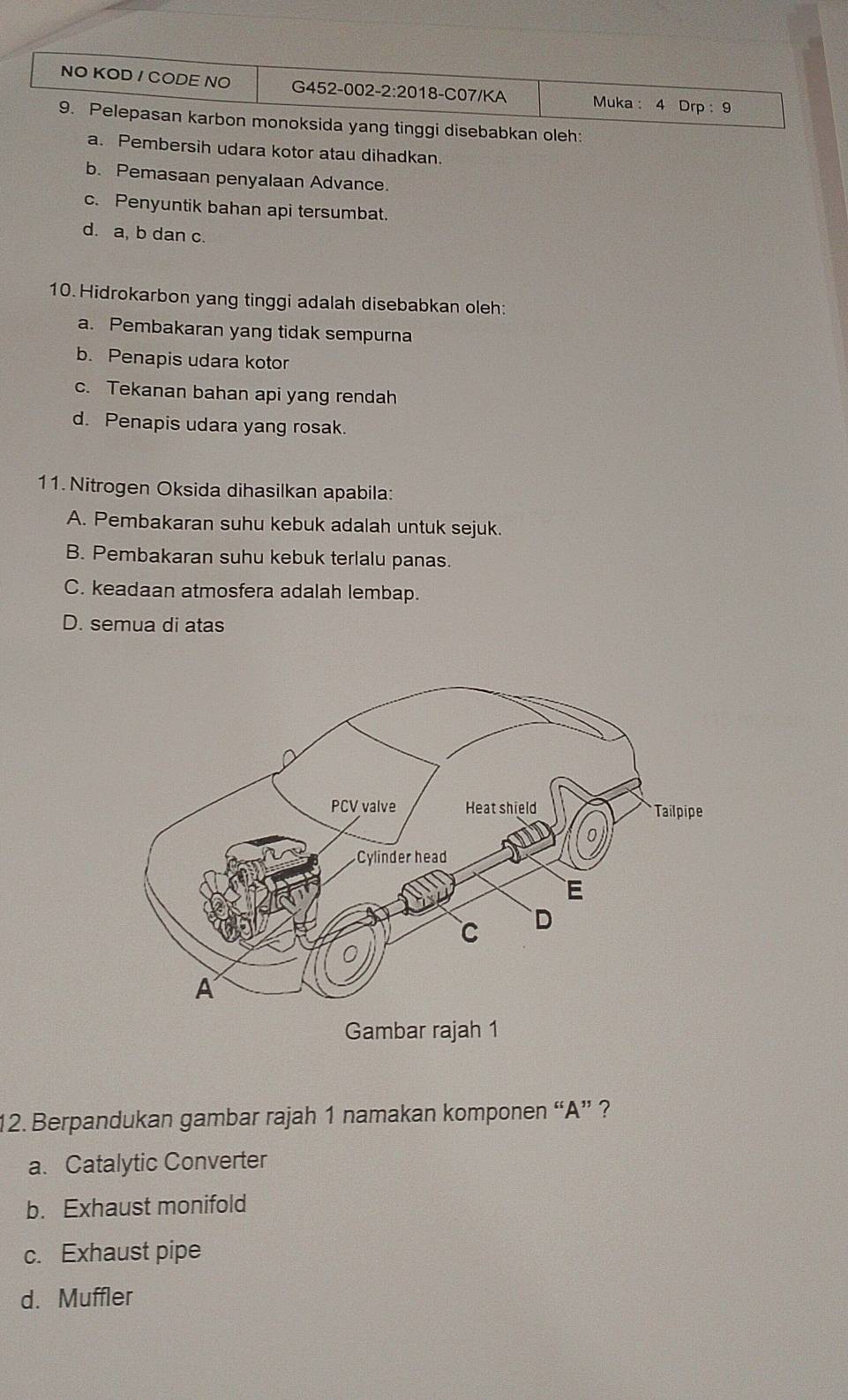 NO KOD / CODE NO G452-002-2:2018-C07/KA Muka : 4 Drp : 9
9. Pelepasan karbon monoksida yang tinggi disebabkan oleh:
a. Pembersih udara kotor atau dihadkan.
b. Pemasaan penyalaan Advance.
c. Penyuntik bahan api tersumbat.
d. a, b dan c.
10.Hidrokarbon yang tinggi adalah disebabkan oleh:
a. Pembakaran yang tidak sempurna
b. Penapis udara kotor
c. Tekanan bahan api yang rendah
d. Penapis udara yang rosak.
11. Nitrogen Oksida dihasilkan apabila:
A. Pembakaran suhu kebuk adalah untuk sejuk.
B. Pembakaran suhu kebuk terlalu panas.
C. keadaan atmosfera adalah lembap.
D. semua di atas
12. Berpandukan gambar rajah 1 namakan komponen “A” ?
a. Catalytic Converter
b. Exhaust monifold
c. Exhaust pipe
d. Muffler