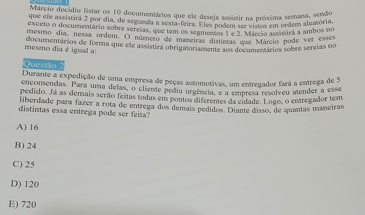 Márcio decidiu listar os 10 documentários que ele deseja assistir na próxima semana, sendo
que ele assistirá 2 por dia, de segunda a sexta-feira. Eles podem ser vistos em ordem aleatória.
exceto o documentário sobre sereias, que tem os segmentos 1 e 2. Márcio assistirá a ambos no
mesmo dia, nessa ordem. O número de maneiras distintas que Márcio pode ver esses
documentários de forma que ele assistirá obrigatoriamente aos documentários sobre sereias no
mesmo dia é igual a:
Questão 2
Durante a expedição de uma empresa de peças automotivas, um entregador fará a entrega de 5
encomendas. Para uma delas, o cliente pediu urgência, e a empresa resolveu atender a esse
pedido. Já as demais serão feitas todas em pontos diferentes da cidade. Logo, o entregador tem
liberdade para fazer a rota de entrega dos demais pedidos. Diante disso, de quantas maneiras
distintas essa entrega pode ser feita?
A) 16
B) 24
C) 25
D) 120
E) 720