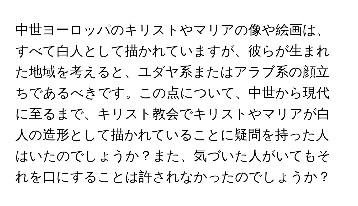 中世ヨーロッパのキリストやマリアの像や絵画は、すべて白人として描かれていますが、彼らが生まれた地域を考えると、ユダヤ系またはアラブ系の顔立ちであるべきです。この点について、中世から現代に至るまで、キリスト教会でキリストやマリアが白人の造形として描かれていることに疑問を持った人はいたのでしょうか？また、気づいた人がいてもそれを口にすることは許されなかったのでしょうか？