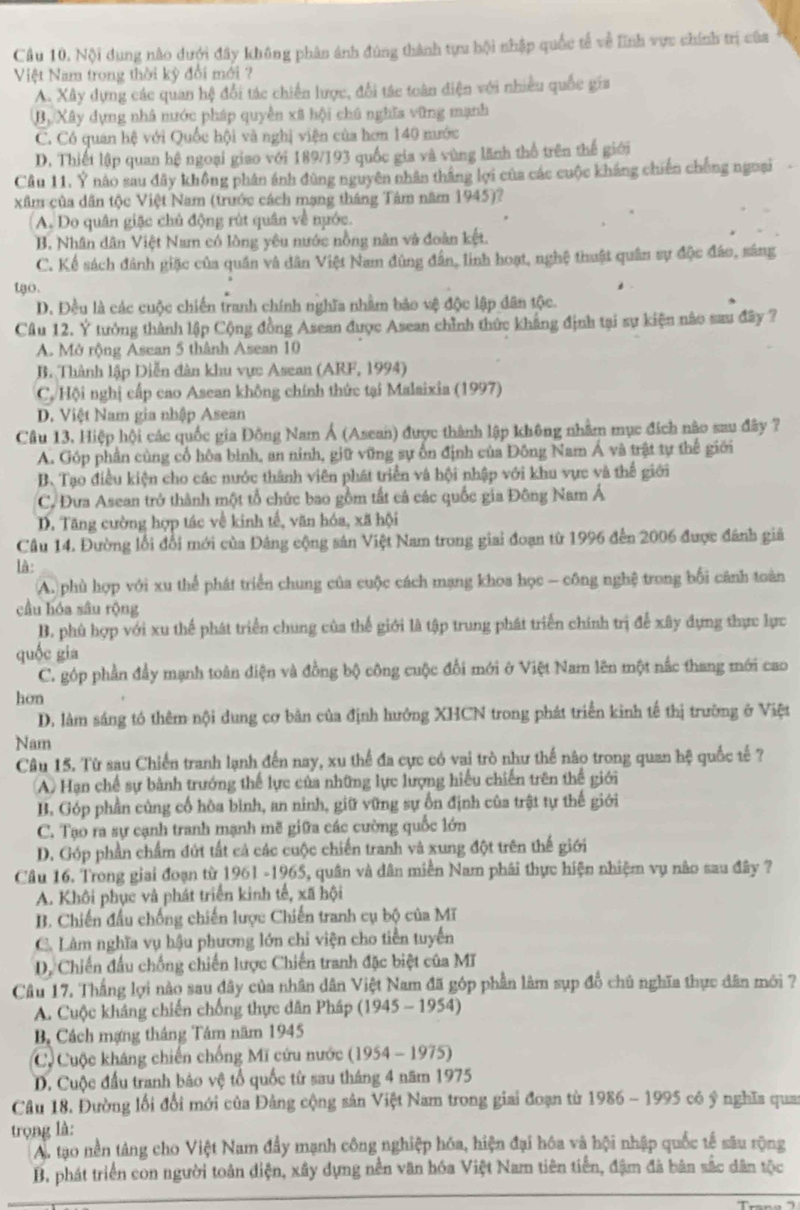 Nội dung nào dưới đây không phân ảnh đúng thành tựu hội nhập quốc tế về lĩnh vực chính trị của
Việt Nam trong thời kỳ đổi mới ?
A. Xây dựng các quan hệ đổi tác chiến lược, đổi tác toàn điện với nhiều quốc gia
B, Xây dựng nhà nước pháp quyền xã hội chú nghĩa vững mạnh
C. Có quan hệ với Quốc hội và nghị viện của hơn 140 nước
D. Thiết lập quan hệ ngoại giao với 189/193 quốc gia và vùng lãnh thổ trên thế giới
Câu 11, Ý nào sau đây không phân ánh đùng nguyên nhân thắng lợi của các cuộc kháng chiến chống ngoại
xâm của dân tộc Việt Nam (trước cách mạng tháng Tâm năm 1945)?
(A. Do quân giặc chủ động rút quân về nuớc.
B. Nhân dân Việt Nam có lồng yêu nước nồng nân và đoàn kệt.
C. Kể sách đánh giặc của quân và dân Việt Nam đùng đân, linh hoạt, nghệ thuật quân sự độc đảo, sáng
tạo.
D. Đều là các cuộc chiến tranh chính nghĩa nhâm bảo vệ độc lập dân tộc.
Câu 12. Ý tưởng thành lập Cộng đồng Asean được Asean chỉnh thức khẳng định tại sự kiện nào sau đây ?
A. Mở rộng Asean 5 thành Asean 10
B. Thành lập Diễn dân khu vực Asean (ARF, 1994)
C,. Hội nghị cấp cao Asean không chính thức tại Malaixia (1997)
D. Việt Nam gia nhập Asean
Câu 13. Hiệp hội các quốc gia Đông Nam Á (Asean) được thành lập không nhằm mục địch nào sau đây ?
A. Góp phần cùng cổ hòa bình, an ninh, giữ vũng sự ốn định của Đông Nam Á và trật tự thế giới
B. Tạo điều kiện cho các nước thành viên phát triển và hội nhập với khu vực và thế giới
C. Đưa Asean trở thành một tổ chức bao gồm tất cả các quốc gia Đông Nam Á
D. Tăng cường hợp tác về kinh tế, văn hóa, xã hội
Câu 14. Đường lối đổi mới của Đảng cộng sản Việt Nam trong giai đoạn từ 1996 đến 2006 được đánh giả
là
A. phù hợp với xu thể phát triển chung của cuộc cách mạng khoa học - công nghệ trong bối cánh toàn
cầu hóa sâu rộng
B. phù hợp với xu thể phát triển chung của thế giới là tập trung phát triển chính trị để xây dụng thực lực
quốc gia
C. góp phần đầy mạnh toàn điện và đồng bộ công cuộc đổi mới ở Việt Nam lên một nắc thang mới cao
hon
D. làm sáng tó thêm nội dung cơ bản của định hưởng XHCN trong phát triển kinh tế thị trường ở Việt
Nam
Câu 15. Từ sau Chiến tranh lạnh đến nay, xu thể đa cực có vai trò như thế nào trong quan hệ quốc tế ?
(A) Hạn chế sự bành trưởng thể lực của những lực lượng hiểu chiến trên thế giới
B. Góp phần củng cổ hòa bình, an ninh, giữ vững sự ổn định của trật tự thế giới
C. Tạo ra sự cạnh tranh mạnh mẽ giữa các cường quốc lớn
D. Góp phần chẩm đứt tất cả các cuộc chiến tranh và xung đột trên thế giới
Câu 16. Trong giai đoạn từ 1961 -1965, quân và dân miền Nam phái thực hiện nhiệm vụ nào sau đây ?
A. Khôi phục và phát triển kinh tế, xã hội
B. Chiến đấu chống chiến lược Chiến tranh cụ bộ của Mĩ
C. Lâm nghĩa vụ hậu phương lớn chỉ viện cho tiền tuyển
D. Chiến đầu chống chiến lược Chiến tranh đặc biệt của MT
Câu 17. Thắng lợi nào sau đây của nhân dân Việt Nam đã góp phần làm sụp đồ chủ nghĩa thực dân môi ?
A. Cuộc kháng chiến chống thực dân Pháp (1945 - 1954)
B Cách mạng tháng Tâm năm 1945
C. Cuộc kháng chiến chống Mĩ cứu nước (1954 - 1975)
D. Cuộc đầu tranh bảo vệ tổ quốc từ sau tháng 4 năm 1975
Câu 18. Đường lối đổi mới của Đảng cộng sản Việt Nam trong giai đoạn từ 1986 - 1995 có ý nghĩa qua
trọng là:
A. tạo nền tảng cho Việt Nam đẩy mạnh công nghiệp hóa, hiện đại hóa và hội nhập quốc tế sâu rộng
B, phát triển con người toán điện, xây dựng nền văn hóa Việt Nam tiên tiến, đậm đã bản sắc dân tộc