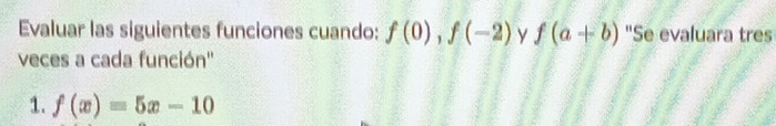 Evaluar las siguientes funciones cuando: f(0), f(-2) y f(a+b) "Se evaluara tres 
veces a cada función'' 
1. f(x)=5x-10