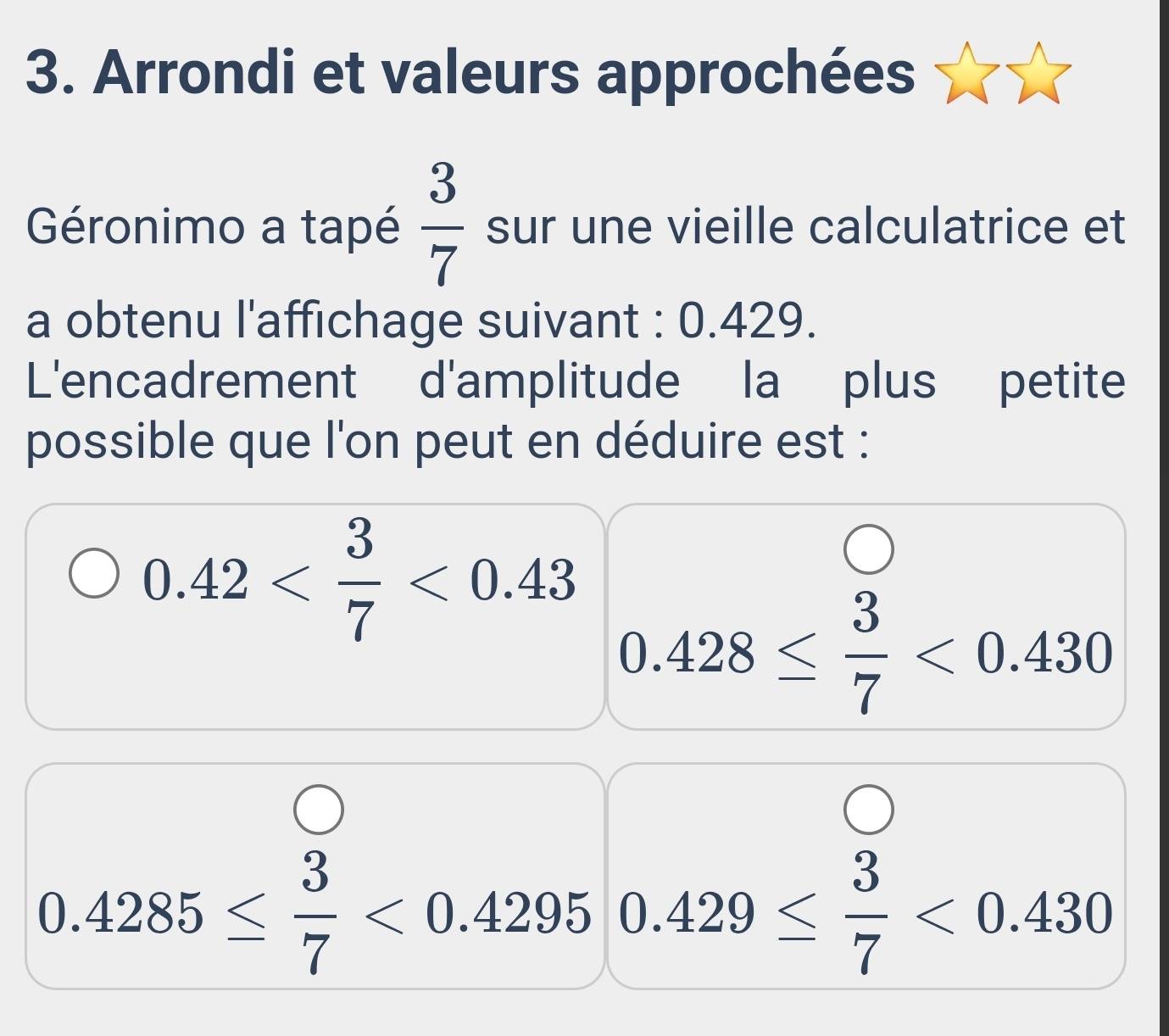 Arrondi et valeurs approchées 
Géronimo a tapé  3/7  sur une vieille calculatrice et 
a obtenu l'affichage suivant : 0.429. 
L'encadrement d'amplitude la plus petite 
possible que l'on peut en déduire est :
0.42 <0.43
0.428≤  3/7 <0.430
0.4285≤  3/7 <0.4295 0.429≤  3/7 <0.430