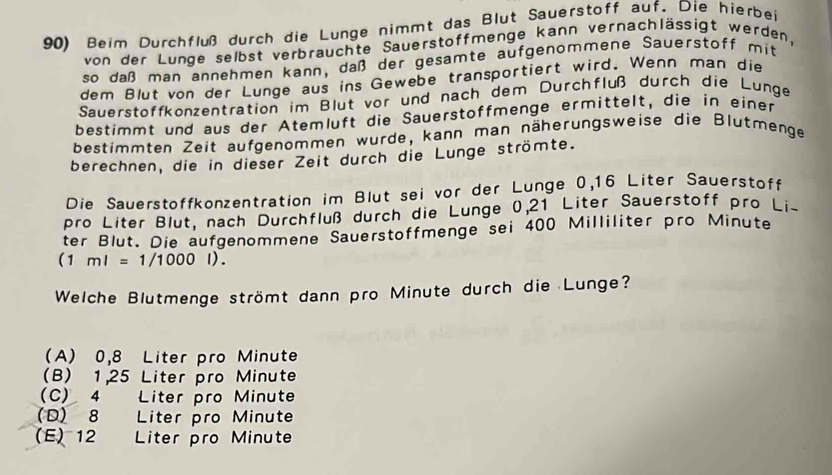 Beim Durchfluß durch die Lunge nimmt das Blut Sauerstoff auf. Die hierbei
von der Lunge selbst verbrauchte Sauerstoffmenge kann vernachlässigt werden,
so daß man annehmen kann, daß der gesamte aufgenommene Sauerstoff mit
dem Blut von der Lunge aus ins Gewebe transportiert wird. Wenn man die
Sauerstoffkonzentration im Blut vor und nach dem Durchfluß durch die Lunge
bestimmt und aus der Atemluft die Sauerstoffmenge ermittelt, die in einer
bestimmten Zeit aufgenommen wurde, kann man näherungsweise die Blutmenge
berechnen, die in dieser Zeit durch die Lunge strömte.
Die Sauerstoffkonzentration im Blut sei vor der Lunge 0,16 Liter Sauerstoff
pro Liter Blut, nach Durchfluß durch die Lunge 0,21 Liter Sauerstoff pro Lis
ter Blut. Die aufgenommene Sauerstoffmenge sei 400 Milliliter pro Minute
(1ml=1/1000l). 
Welche Blutmenge strömt dann pro Minute durch die Lunge?
(A) 0,8 Liter pro Minute
(B) 1,25 Liter pro Minute
C) 4 Liter pro Minute
(D) 8 Liter pro Minute
(E) 12 Liter pro Minute