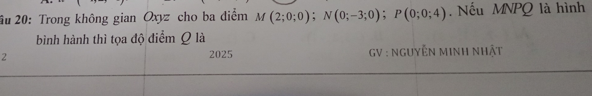 âu 20: Trong không gian Oxyz cho ba điểm M M(2;0;0); N(0;-3;0); P(0;0;4). Nếu MNPQ là hình 
bình hành thì tọa độ điểm Q là 
2 
2025 GV : NGUYẾN MINH NHật