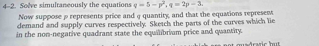 4-2. Solve simultaneously the equations q=5-p^2, q=2p-3. 
Now suppose ρ represents price and q quantity, and that the equations represent 
demand and supply curves respectively. Sketch the parts of the curves which lie 
in the non-negative quadrant state the equilibrium price and quantity. 
quadra tic b u .