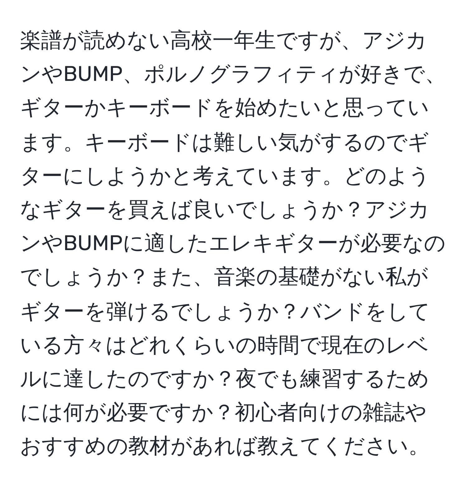 楽譜が読めない高校一年生ですが、アジカンやBUMP、ポルノグラフィティが好きで、ギターかキーボードを始めたいと思っています。キーボードは難しい気がするのでギターにしようかと考えています。どのようなギターを買えば良いでしょうか？アジカンやBUMPに適したエレキギターが必要なのでしょうか？また、音楽の基礎がない私がギターを弾けるでしょうか？バンドをしている方々はどれくらいの時間で現在のレベルに達したのですか？夜でも練習するためには何が必要ですか？初心者向けの雑誌やおすすめの教材があれば教えてください。