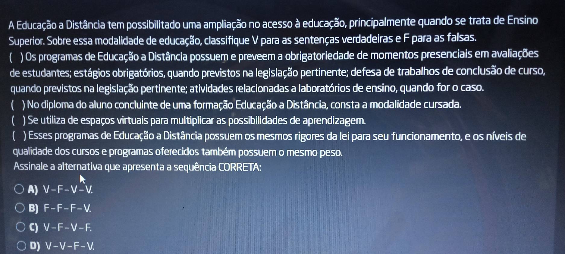 A Educação a Distância tem possibilitado uma ampliação no acesso à educação, principalmente quando se trata de Ensino
Superior. Sobre essa modalidade de educação, classifique V para as sentenças verdadeiras e F para as falsas.
) Os programas de Educação a Distância possuem e preveem a obrigatoriedade de momentos presenciais em avaliações
de estudantes; estágios obrigatórios, quando previstos na legislação pertinente; defesa de trabalhos de conclusão de curso,
quando previstos na legislação pertinente; atividades relacionadas a laboratórios de ensino, quando for o caso.
 ) No diploma do aluno concluinte de uma formação Educação a Distância, consta a modalidade cursada.
C ) Se utiliza de espaços virtuais para multiplicar as possibilidades de aprendizagem.
 ) Esses programas de Educação a Distância possuem os mesmos rigores da lei para seu funcionamento, e os níveis de
qualidade dos cursos e programas oferecidos também possuem o mesmo peso.
Assinale a alternativa que apresenta a sequência CORRETA:
A) V-F-V-V.
B) F-F-F-V.
C) V-F-V-F.
D) V-V-F-V.