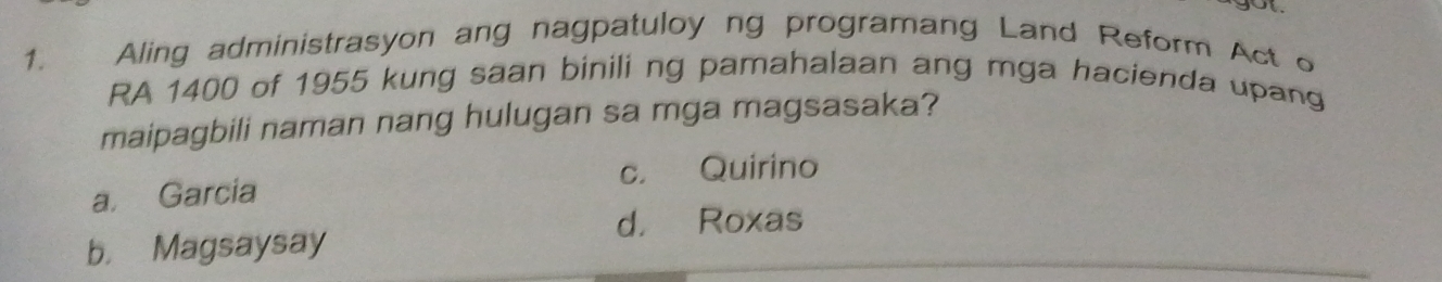 Aling administrasyon ang nagpatuloy ng programang Land Reform Act o
RA 1400 of 1955 kung saan binili ng pamahalaan ang mga hacienda upang
maipagbili naman nang hulugan sa mga magsasaka?
c. Quirino
a. Garcia
d， Roxas
b. Magsaysay