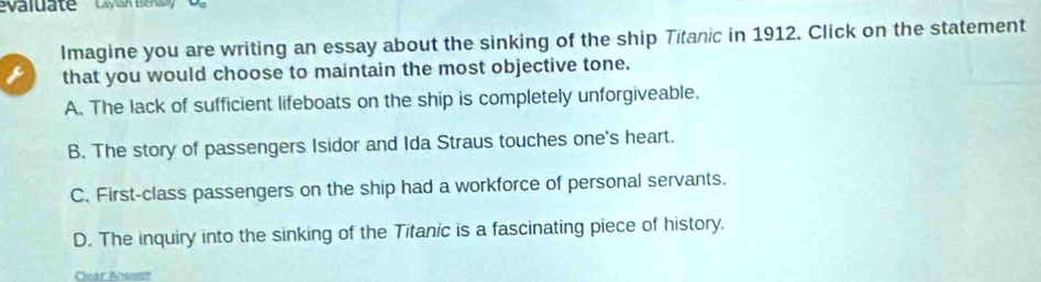 valuate 'Lyuk Bak'
Imagine you are writing an essay about the sinking of the ship Titanic in 1912. Click on the statement
 that you would choose to maintain the most objective tone.
A. The lack of sufficient lifeboats on the ship is completely unforgiveable.
B. The story of passengers Isidor and Ida Straus touches one's heart.
C. First-class passengers on the ship had a workforce of personal servants.
D. The inquiry into the sinking of the Titanic is a fascinating piece of history.
Clear Ansssf