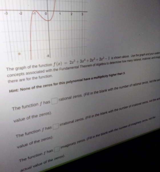 is shown above. Use the graph and your unden
The graph  concepts associated with the Fundamengebra to determine how many rational, irrational, and imag
there are for the function.
Hint: None of the zeros for this polynomial have a multiplicity higher than 3.
The function ƒ has rational zeros. (Fill in the blank with the number of rational zeros, not the ad
The function ƒ has rrational zeros. (Fill in the blank with the number of irrational zeros, not the a
value of the zeros).
The function ƒ has □ maginary zeros. (Fill in the blank with the number of imaginary zeros, not th
value of the zeros).
actual value of the zeros).