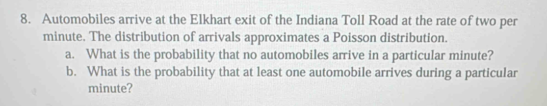 Automobiles arrive at the Elkhart exit of the Indiana Toll Road at the rate of two per
minute. The distribution of arrivals approximates a Poisson distribution. 
a. What is the probability that no automobiles arrive in a particular minute? 
b. What is the probability that at least one automobile arrives during a particular
minute?