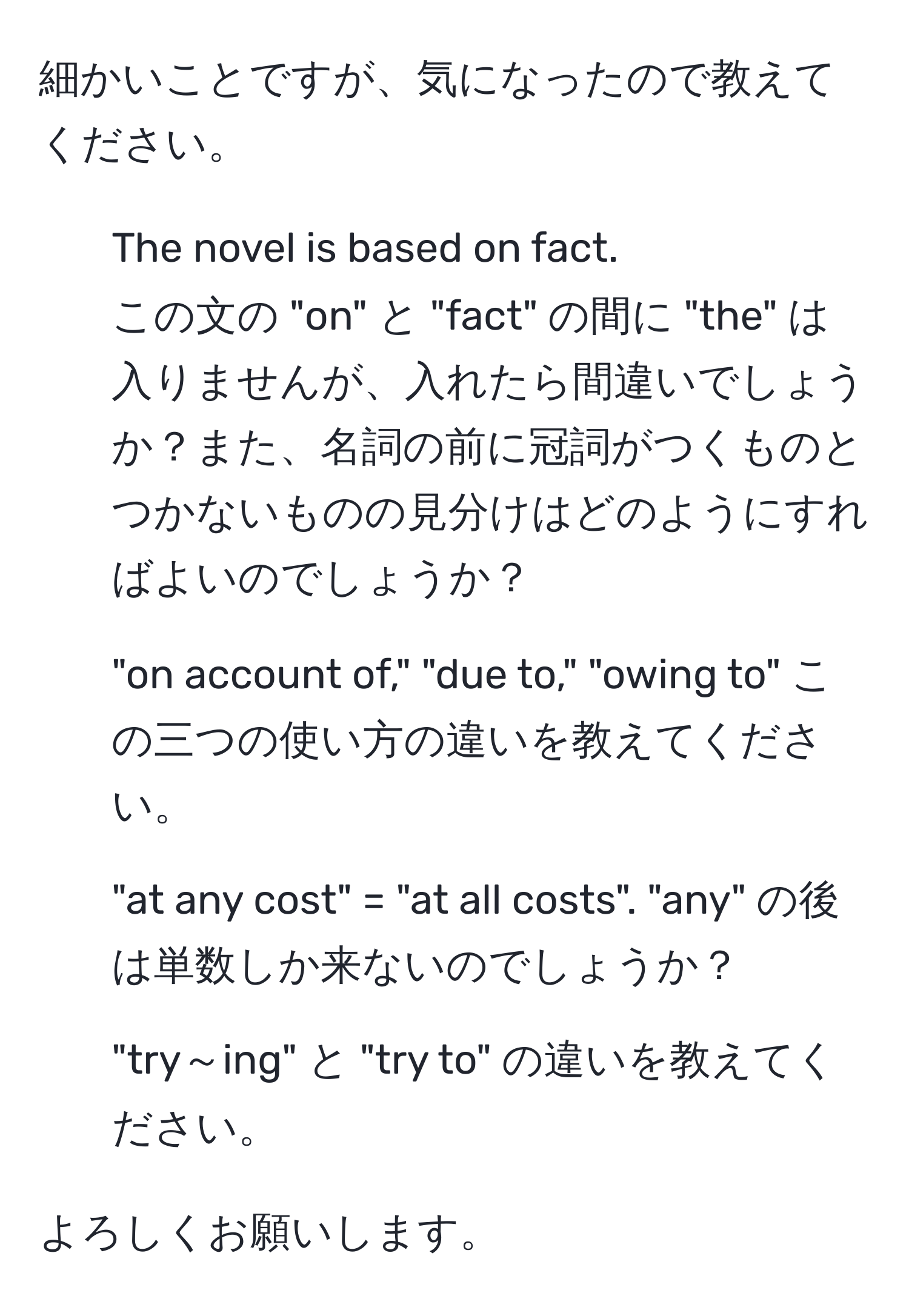 細かいことですが、気になったので教えてください。

1. The novel is based on fact.  
この文の "on" と "fact" の間に "the" は入りませんが、入れたら間違いでしょうか？また、名詞の前に冠詞がつくものとつかないものの見分けはどのようにすればよいのでしょうか？

2. "on account of," "due to," "owing to" この三つの使い方の違いを教えてください。

3. "at any cost" = "at all costs". "any" の後は単数しか来ないのでしょうか？

4. "try～ing" と "try to" の違いを教えてください。

よろしくお願いします。