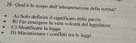 Qual èlo scopo dell'interpretazione della norma?
A) Solo definire il significato delle parole
B) Far emergere la vera volontà del legislatore
C) Modificare la legge
D) Minimizzare i conflitti tra le leggi