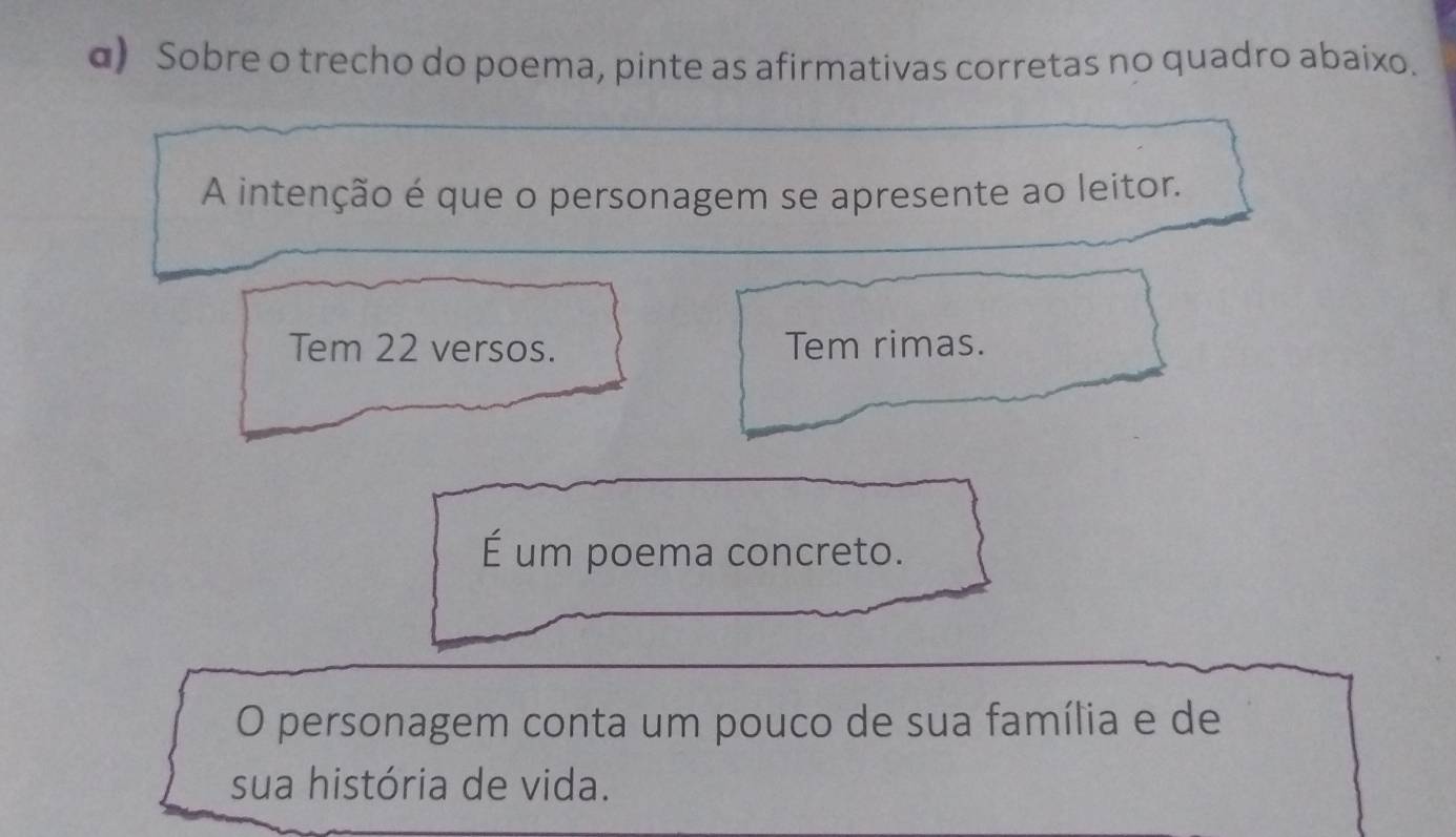 α) Sobre o trecho do poema, pinte as afirmativas corretas no quadro abaixo.
A intenção é que o personagem se apresente ao leitor.
Tem 22 versos. Tem rimas.
É um poema concreto.
O personagem conta um pouco de sua família e de
sua história de vida.