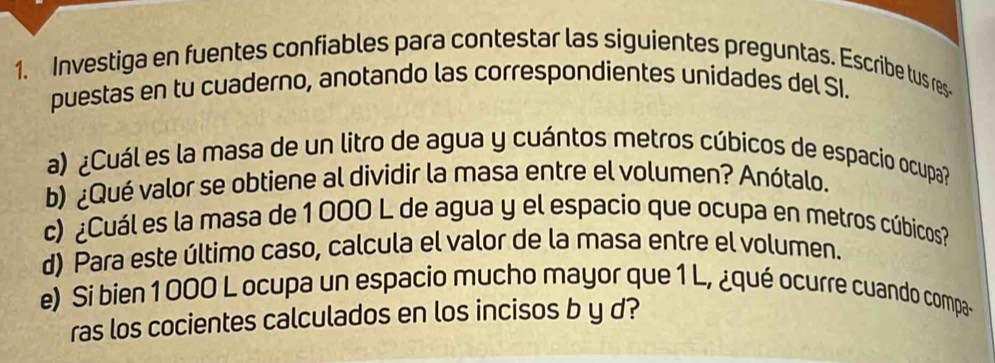 Investiga en fuentes confiables para contestar las siguientes preguntas. Escribe tus res- 
puestas en tu cuaderno, anotando las correspondientes unidades del SI. 
a) ¿Cuál es la masa de un litro de agua y cuántos metros cúbicos de espacio ocupa? 
b) ¿Qué valor se obtiene al dividir la masa entre el volumen? Anótalo. 
c) ¿Cuál es la masa de 1 000 L de agua y el espacio que ocupa en metros cúbicos? 
d) Para este último caso, calcula el valor de la masa entre el volumen. 
e) Si bien1000 L ocupa un espacio mucho mayor que 1 L, ¿qué ocurre cuando compa- 
ras los cocientes calculados en los incisos b y d?