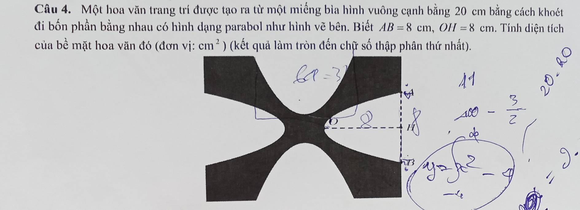 Một hoa văn trang trí được tạo ra từ một miếng bìa hình vuông cạnh bằng 20 cm bằng cách khoét 
đi bốn phần bằng nhau có hình dạng parabol như hình vẽ bên. Biết AB=8cm, OH=8cm. Tính diện tích 
của bề mặt hoa văn đó (đơn vị: cm^2 ) (kết quả làm tròn đến chữ số thập phân thứ nhất).