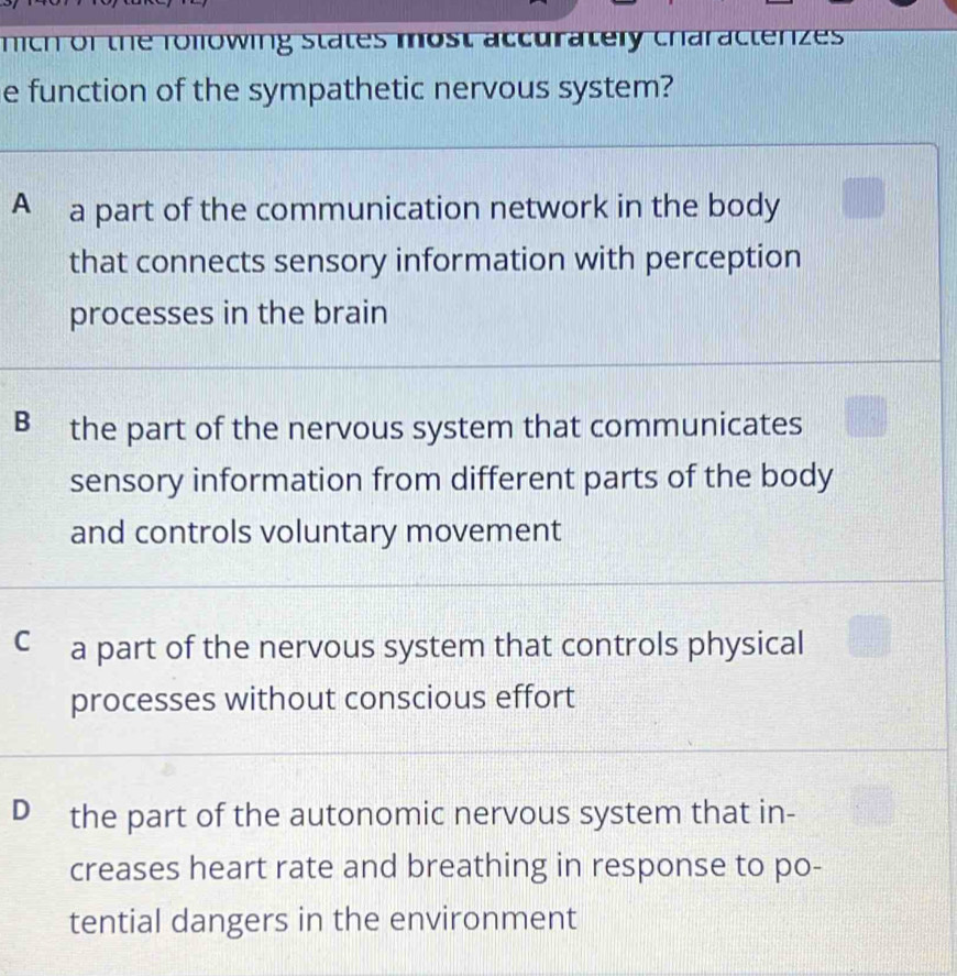 mich of the rolowing states most accurately characterizes
e function of the sympathetic nervous system?
A a part of the communication network in the body
that connects sensory information with perception
processes in the brain
B the part of the nervous system that communicates
sensory information from different parts of the body
and controls voluntary movement
C a part of the nervous system that controls physical
processes without conscious effort
D the part of the autonomic nervous system that in-
creases heart rate and breathing in response to po-
tential dangers in the environment