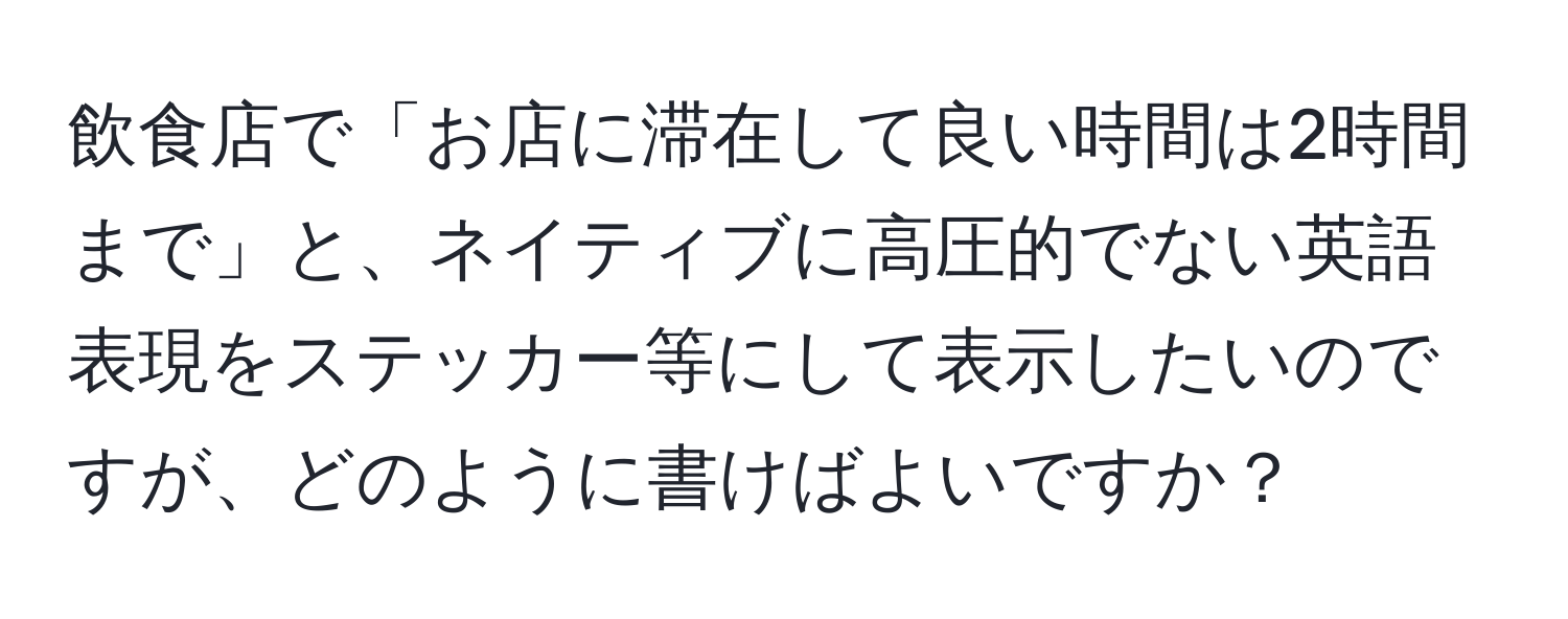飲食店で「お店に滞在して良い時間は2時間まで」と、ネイティブに高圧的でない英語表現をステッカー等にして表示したいのですが、どのように書けばよいですか？