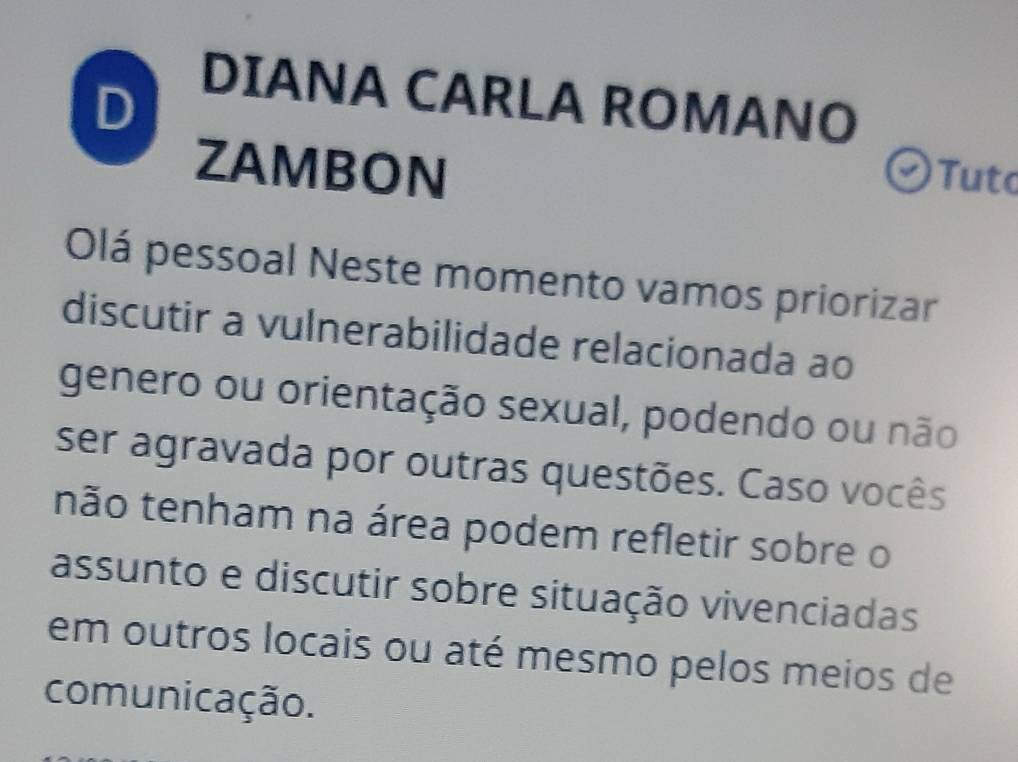 DIANA CARLA ROMANO 
ZAMBON 
Tuto 
Olá pessoal Neste momento vamos priorizar 
discutir a vulnerabilidade relacionada ao 
genero ou orientação sexual, podendo ou não 
ser agravada por outras questões. Caso vocês 
não tenham na área podem refletir sobre o 
assunto e discutir sobre situação vivenciadas 
em outros locais ou até mesmo pelos meios de 
comunicação.