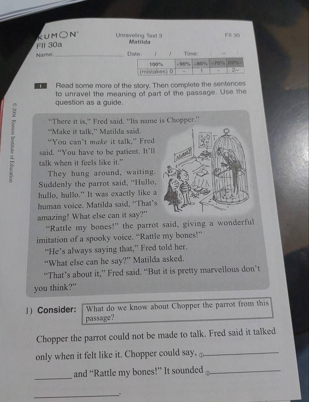 KUM○N° Unraveling Text 3 FII 30 
Fll 30a 
Matilda 
Name: _Date: 1 1 Time: 
Read some more of the story. Then complete the sentences 
to unravel the meaning of part of the passage. Use the 
question as a guide. 
“There it is,” Fred said. “Its name is Chopper.” 
“Make it talk,” Matilda said. 
“You can’t make it talk,” Fred 
said. “You have to be patient. It’ll 
talk when it feels like it.” 
They hung around, waiting. 
Suddenly the parrot said, “Hullo, 
hullo, hullo.” It was exactly like a 
human voice. Matilda said, “That’s 
amazing! What else can it say?” 
“Rattle my bones!” the parrot said, giving a wonderful 
imitation of a spooky voice. “Rattle my bones!” 
“He’s always saying that,” Fred told her. 
“What else can he say?” Matilda asked. 
“That’s about it,” Fred said. “But it is pretty marvellous don’t 
you think?” 
1) Consider: What do we know about Chopper the parrot from this 
passage? 
Chopper the parrot could not be made to talk. Fred said it talked 
only when it felt like it. Chopper could say, ①_ 
_and “Rattle my bones!” It sounded_ 
__.