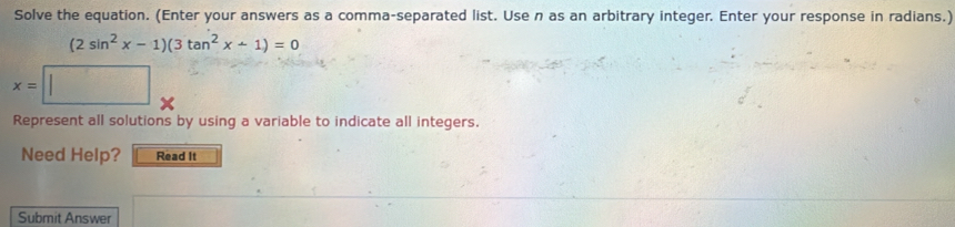 Solve the equation. (Enter your answers as a comma-separated list. Use n as an arbitrary integer. Enter your response in radians.)
(2sin^2x-1)(3tan^2x+1)=0
x=
Represent all solutions by using a variable to indicate all integers. 
Need Help? Read It 
Submit Answer