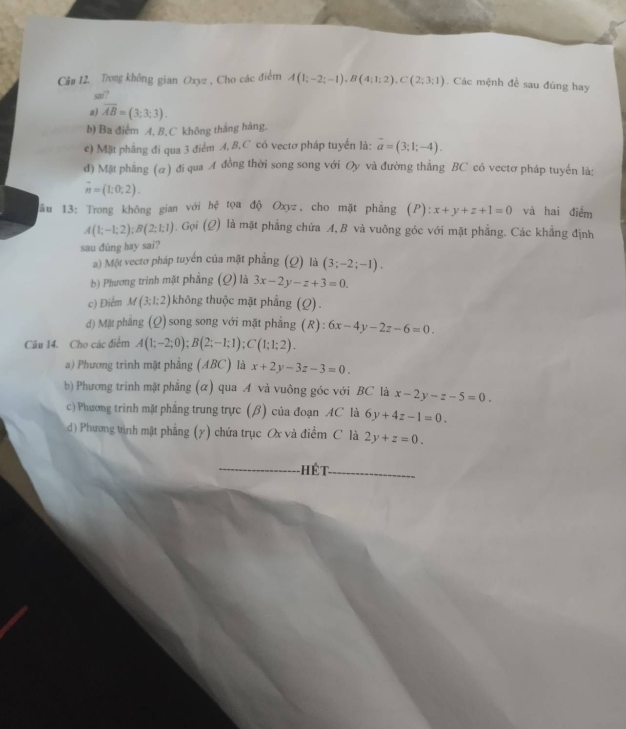 Trong không gian Oxyz , Cho các điểm A(1;-2;-1),B(4;1;2),C(2;3;1). Các mệnh đề sau đúng hay
sai?
a) overline AB=(3;3;3).
b) Ba điểm A, B, C không thắng hàng.
c) Mặt phẳng đi qua 3 điểm A, B,C có vectơ pháp tuyến là: vector a=(3;1;-4).
d) Mặt phẳng (α) đi qua A đồng thời song song với Oy và đường thẳng BC có vectơ pháp tuyến là:
overline n=(1;0;2).
hhat e
âu 13: Trong không gian với tọa độ Oxyz, cho mặt phẳng (P):x+y+z+1=0 và hai điểm
A(1;-1;2);B(2;1;1). Gọi (Q ) là mặt phẳng chứa A, B và vuông góc với mặt phẳng. Các khẳng định
sau đúng hay sai?
a) Một vectơ pháp tuyến của mặt phẳng (Q) là (3;-2;-1).
b) Phương trình mặt phẳng (Q) là 3x-2y-z+3=0.
c) Điểm M(3;1;2) không thuộc mặt phẳng (Q).
d) Mặt phẳng (Q) song song với mặt phẳng (R) : 6x-4y-2z-6=0.
Câu 14. Cho các điểm A(1;-2;0);B(2;-1;1);C(1;1;2).
a) Phương trình mặt phẳng (ABC) là x+2y-3z-3=0.
b) Phương trình mặt phẳng (α) qua A và vuông góc với BC là x-2y-z-5=0.
c) Phương trình mặt phẳng trung trực (β) của đoạn AC là 6y+4z-1=0.
d) Phương tình mặt phẳng (y) chứa trục Ox và điểm C là 2y+z=0.
hết