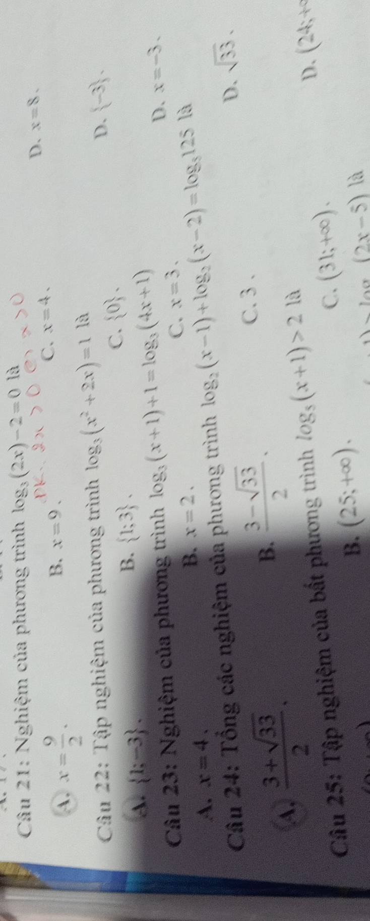 Nghiệm của phương trình log _3(2x)-2=0la
A. x= 9/2 .
B. x=9.
C. x=4. D、 x=8. 
Câu 22: Tập nghiệm của phương trình log _3(x^2+2x)=1 là
C.  0.
D.  -3 ,
A.  1;-3.
B.  1;3. 
Câu 23: Nghiệm của phương trình log _3(x+1)+1=log _3(4x+1)
D. x=-3.
C. x=3.
A. x=4. B. x=2. 
Câu 24: Tổng các nghiệm của phương trình log _2(x-1)+log _2(x-2)=log _5125 là
A.  (3+sqrt(33))/2 .
B.  (3-sqrt(33))/2 . D. sqrt(33).
C. 3 .
Câu 25: Tập nghiệm của bất phương trình log _5(x+1)>2 là
B. (25;+∈fty ).
C. (31;+∈fty ).
D、 (24;+^circ 
(2x-5) là